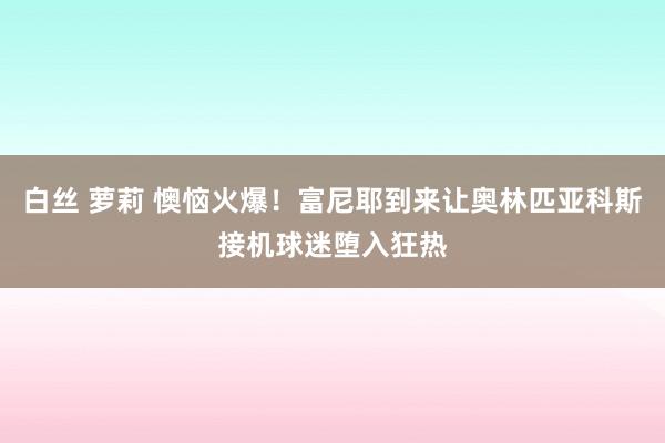 白丝 萝莉 懊恼火爆！富尼耶到来让奥林匹亚科斯接机球迷堕入狂热