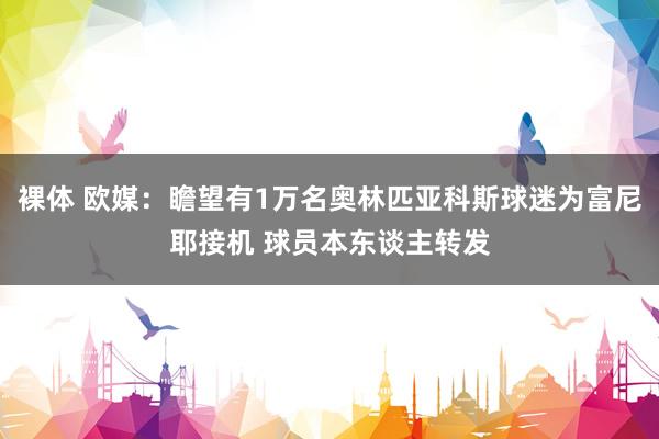 裸体 欧媒：瞻望有1万名奥林匹亚科斯球迷为富尼耶接机 球员本东谈主转发