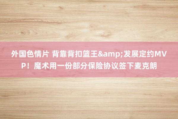 外国色情片 背靠背扣篮王&发展定约MVP！魔术用一份部分保险协议签下麦克朗