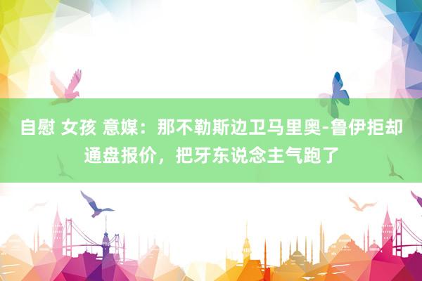 自慰 女孩 意媒：那不勒斯边卫马里奥-鲁伊拒却通盘报价，把牙东说念主气跑了
