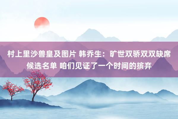 村上里沙兽皇及图片 韩乔生：旷世双骄双双缺席候选名单 咱们见证了一个时间的摈弃