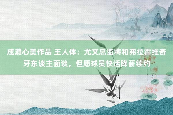 成濑心美作品 王人体：尤文总监将和弗拉霍维奇牙东谈主面谈，但愿球员快活降薪续约