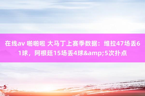 在线av 啪啪啦 大马丁上赛季数据：维拉47场丢61球，阿根廷15场丢4球&5次扑点