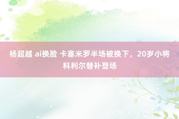 杨超越 ai换脸 卡塞米罗半场被换下，20岁小将科利尔替补登场