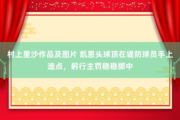 村上里沙作品及图片 凯恩头球顶在堤防球员手上造点，躬行主罚稳稳掷中