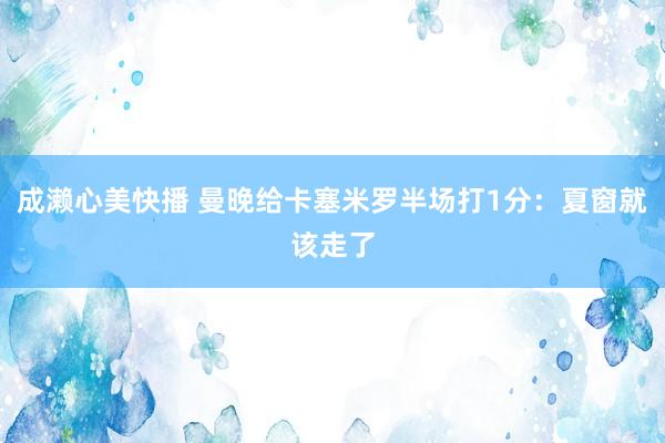 成濑心美快播 曼晚给卡塞米罗半场打1分：夏窗就该走了