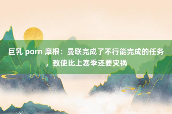 巨乳 porn 摩根：曼联完成了不行能完成的任务，致使比上赛季还要灾祸