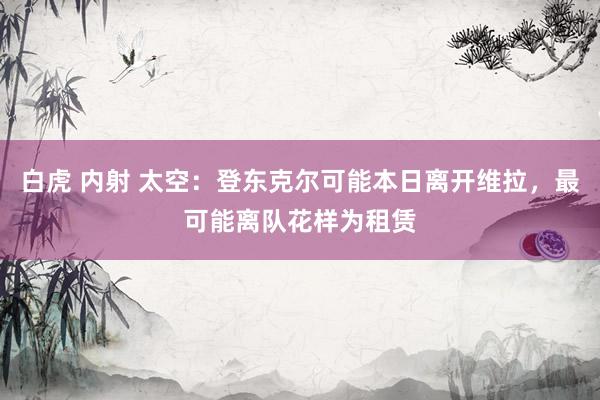白虎 内射 太空：登东克尔可能本日离开维拉，最可能离队花样为租赁