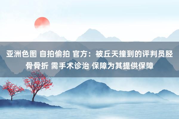 亚洲色图 自拍偷拍 官方：被丘天撞到的评判员胫骨骨折 需手术诊治 保障为其提供保障