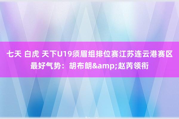 七天 白虎 天下U19须眉组排位赛江苏连云港赛区最好气势：胡布朗&赵芮领衔