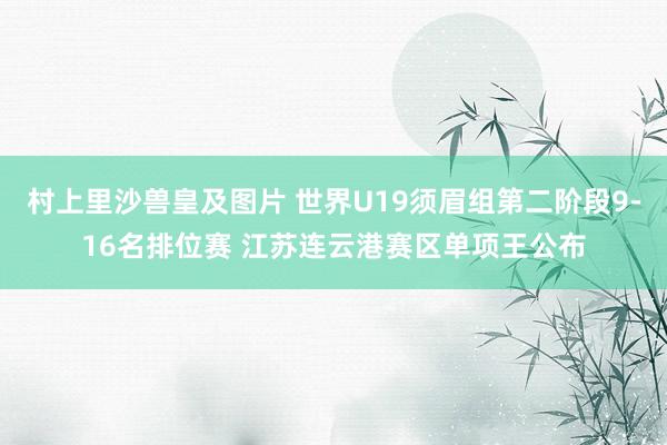 村上里沙兽皇及图片 世界U19须眉组第二阶段9-16名排位赛 江苏连云港赛区单项王公布