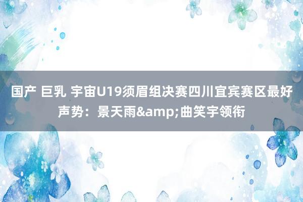 国产 巨乳 宇宙U19须眉组决赛四川宜宾赛区最好声势：景天雨&曲笑宇领衔