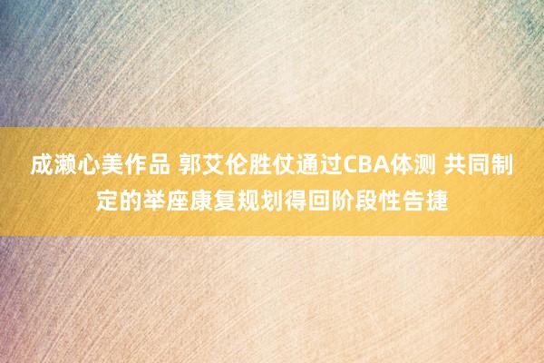 成濑心美作品 郭艾伦胜仗通过CBA体测 共同制定的举座康复规划得回阶段性告捷