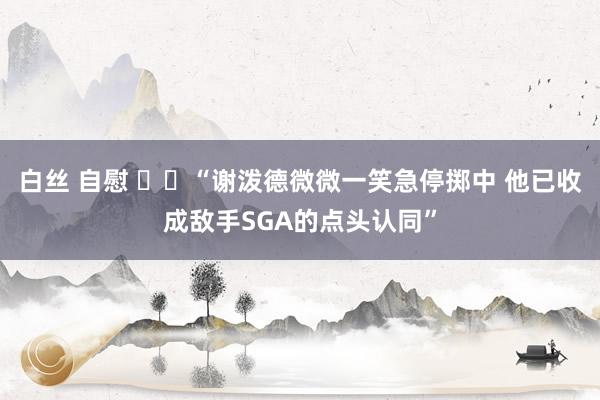 白丝 自慰 ⚡️“谢泼德微微一笑急停掷中 他已收成敌手SGA的点头认同”