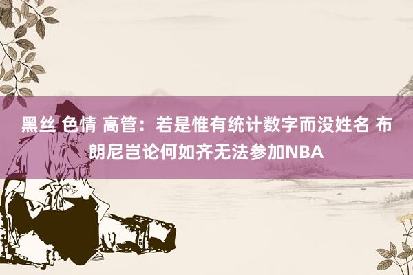 黑丝 色情 高管：若是惟有统计数字而没姓名 布朗尼岂论何如齐无法参加NBA