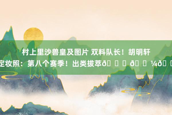 村上里沙兽皇及图片 双料队长！胡明轩晒定妆照：第八个赛季！出类拔萃👌🏼🔥