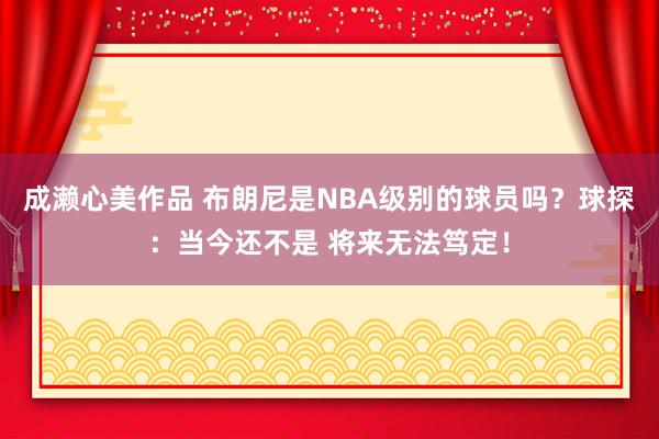 成濑心美作品 布朗尼是NBA级别的球员吗？球探：当今还不是 将来无法笃定！