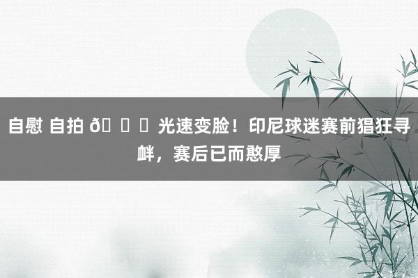 自慰 自拍 😂光速变脸！印尼球迷赛前猖狂寻衅，赛后已而憨厚