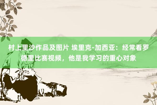 村上里沙作品及图片 埃里克-加西亚：经常看罗德里比赛视频，他是我学习的重心对象