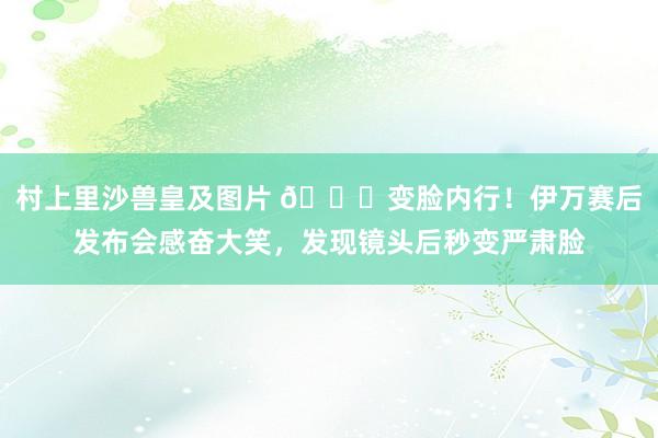 村上里沙兽皇及图片 😂变脸内行！伊万赛后发布会感奋大笑，发现镜头后秒变严肃脸