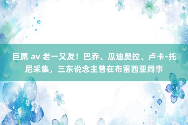 巨屌 av 老一又友！巴乔、瓜迪奥拉、卢卡-托尼采集，三东说念主曾在布雷西亚同事