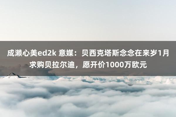 成濑心美ed2k 意媒：贝西克塔斯念念在来岁1月求购贝拉尔迪，愿开价1000万欧元