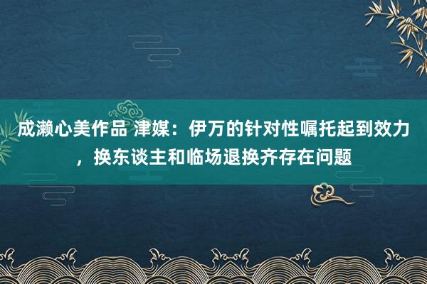 成濑心美作品 津媒：伊万的针对性嘱托起到效力，换东谈主和临场退换齐存在问题