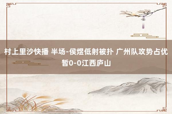 村上里沙快播 半场-侯煜低射被扑 广州队攻势占优暂0-0江西庐山