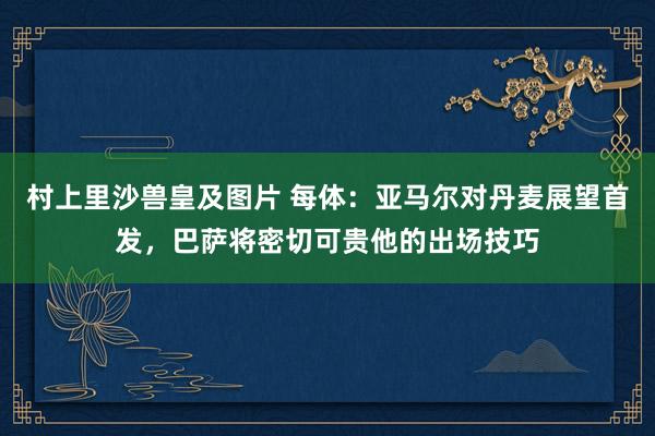 村上里沙兽皇及图片 每体：亚马尔对丹麦展望首发，巴萨将密切可贵他的出场技巧