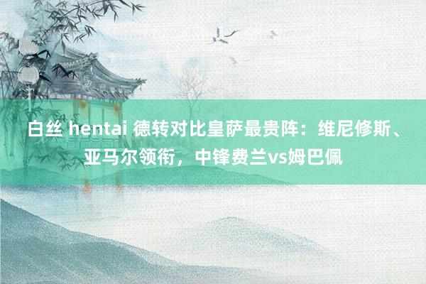 白丝 hentai 德转对比皇萨最贵阵：维尼修斯、亚马尔领衔，中锋费兰vs姆巴佩