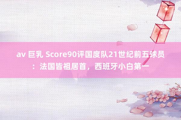 av 巨乳 Score90评国度队21世纪前五球员：法国皆祖居首，西班牙小白第一