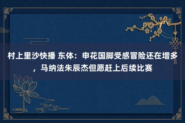 村上里沙快播 东体：申花国脚受感冒险还在增多，马纳法朱辰杰但愿赶上后续比赛