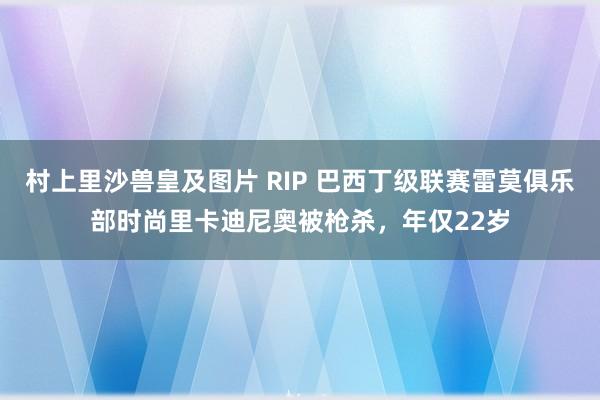 村上里沙兽皇及图片 RIP 巴西丁级联赛雷莫俱乐部时尚里卡迪尼奥被枪杀，年仅22岁