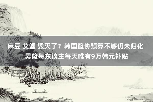麻豆 艾鲤 毁灭了？韩国篮协预算不够仍未归化 男篮每东谈主每天唯有9万韩元补贴