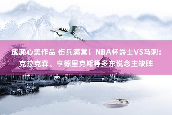 成濑心美作品 伤兵满营！NBA杯爵士VS马刺：克拉克森、亨德里克斯等多东说念主缺阵