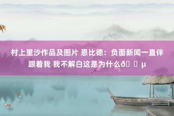 村上里沙作品及图片 恩比德：负面新闻一直伴跟着我 我不解白这是为什么😵