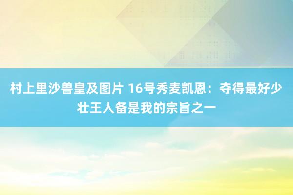 村上里沙兽皇及图片 16号秀麦凯恩：夺得最好少壮王人备是我的宗旨之一