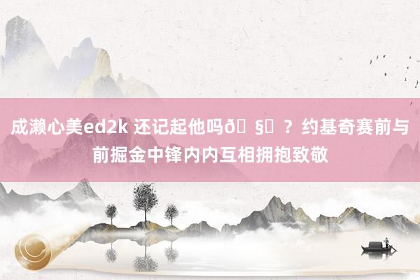 成濑心美ed2k 还记起他吗🧐？约基奇赛前与前掘金中锋内内互相拥抱致敬