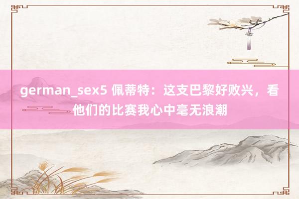german_sex5 佩蒂特：这支巴黎好败兴，看他们的比赛我心中毫无浪潮
