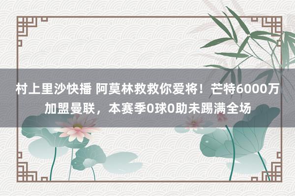 村上里沙快播 阿莫林救救你爱将！芒特6000万加盟曼联，本赛季0球0助未踢满全场