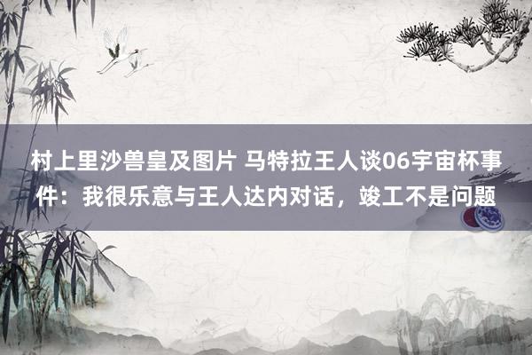 村上里沙兽皇及图片 马特拉王人谈06宇宙杯事件：我很乐意与王人达内对话，竣工不是问题