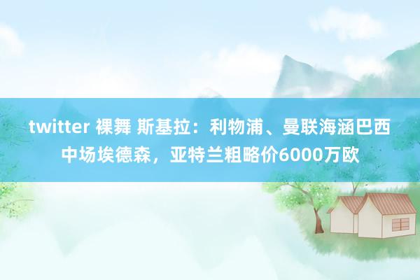 twitter 裸舞 斯基拉：利物浦、曼联海涵巴西中场埃德森，亚特兰粗略价6000万欧