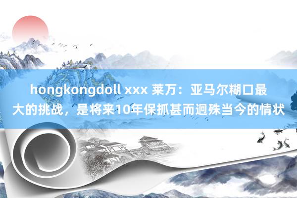 hongkongdoll xxx 莱万：亚马尔糊口最大的挑战，是将来10年保抓甚而迥殊当今的情状
