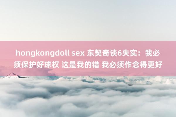 hongkongdoll sex 东契奇谈6失实：我必须保护好球权 这是我的错 我必须作念得更好