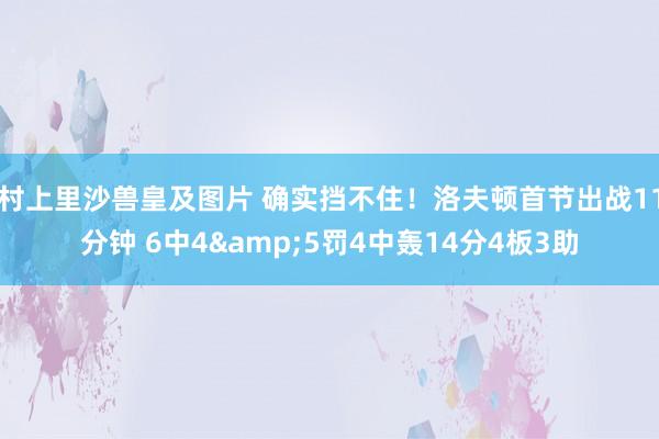 村上里沙兽皇及图片 确实挡不住！洛夫顿首节出战11分钟 6中4&5罚4中轰14分4板3助