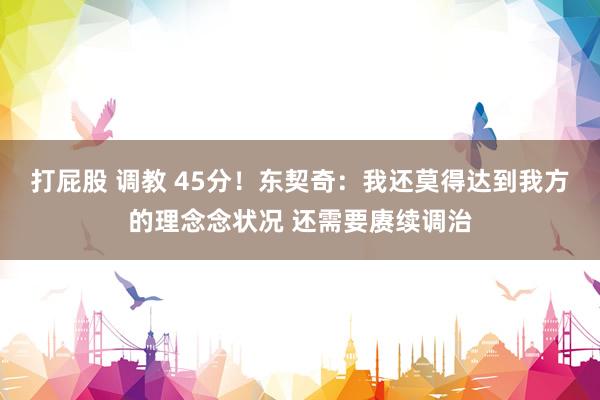 打屁股 调教 45分！东契奇：我还莫得达到我方的理念念状况 还需要赓续调治