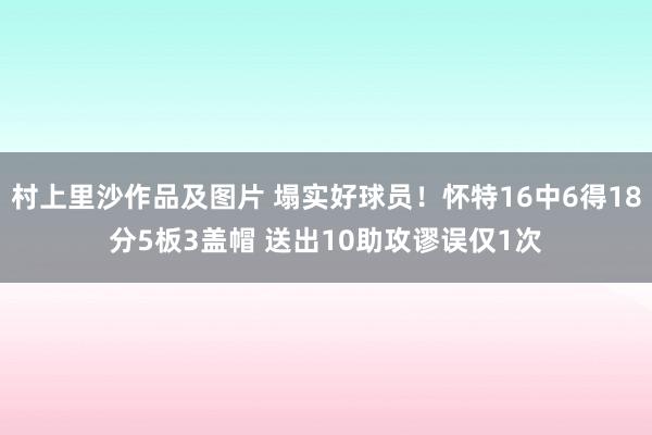 村上里沙作品及图片 塌实好球员！怀特16中6得18分5板3盖帽 送出10助攻谬误仅1次