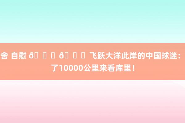 宿舍 自慰 💙💛飞跃大洋此岸的中国球迷：飞了10000公里来看库里！