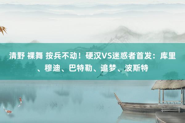 清野 裸舞 按兵不动！硬汉VS迷惑者首发：库里、穆迪、巴特勒、追梦、波斯特