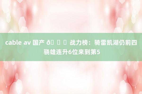 cable av 国产 🔔战力榜：骑雷凯湖仍前四 骁雄连升6位来到第5